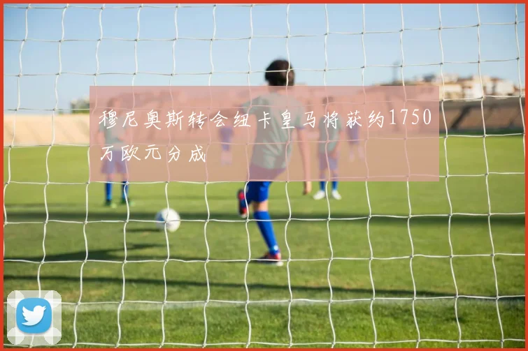 穆尼奥斯转会纽卡皇马将获约1750万欧元分成