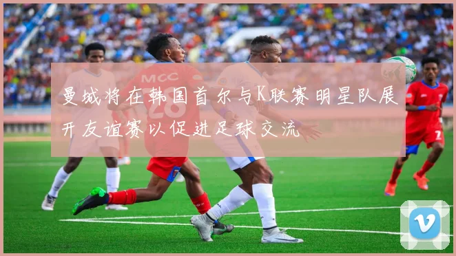 曼城将在韩国首尔与K联赛明星队展开友谊赛以促进足球交流