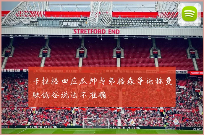 卡拉格回应瓜帅与弗格森争论称曼联低谷说法不准确