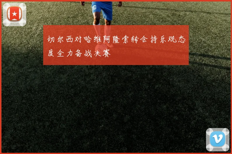 切尔西对哈维阿隆索转会持乐观态度全力备战决赛