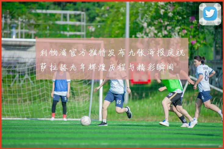 利物浦官方推特发布九张海报庆祝萨拉赫九年辉煌历程与精彩瞬间