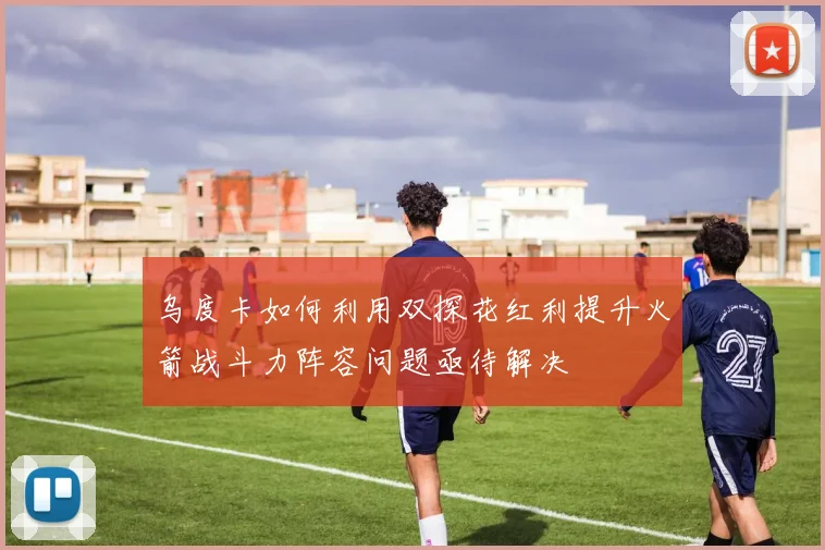 乌度卡如何利用双探花红利提升火箭战斗力阵容问题亟待解决