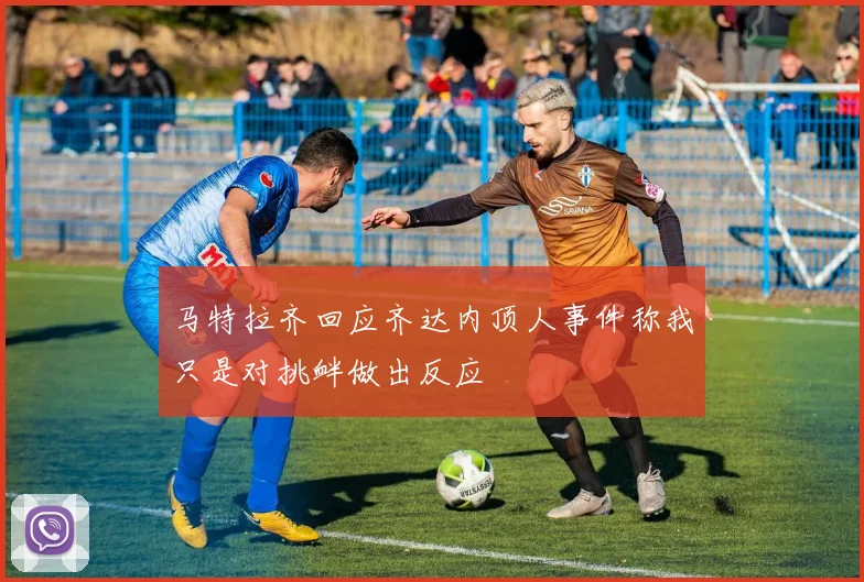 马特拉齐回应齐达内顶人事件称我只是对挑衅做出反应