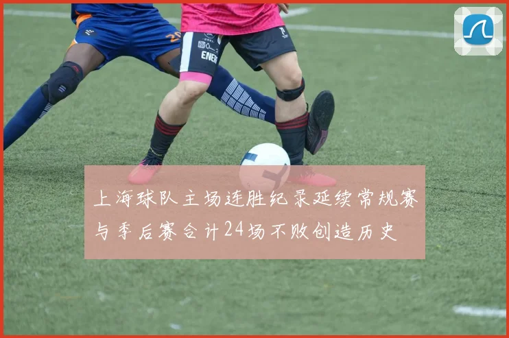 上海球队主场连胜纪录延续常规赛与季后赛合计24场不败创造历史