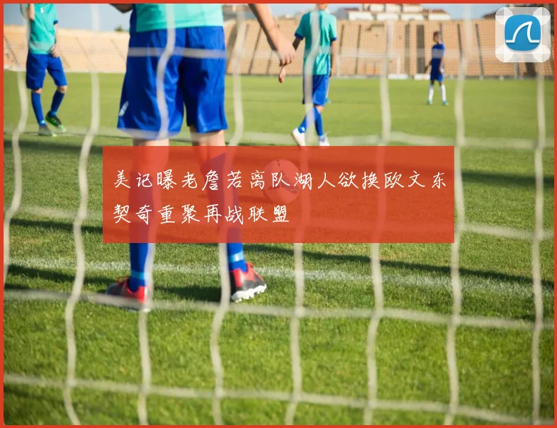美记曝老詹若离队湖人欲换欧文东契奇重聚再战联盟