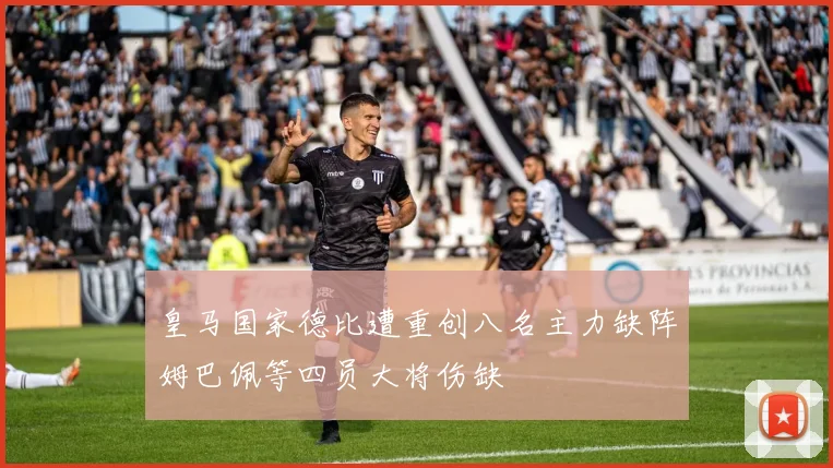 皇马国家德比遭重创八名主力缺阵姆巴佩等四员大将伤缺