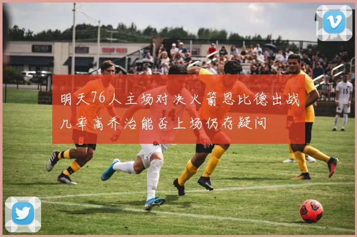 明天76人主场对决火箭恩比德出战几率高乔治能否上场仍存疑问