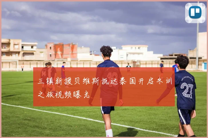 三镇新援贝维斯抵达泰国开启冬训之旅视频曝光