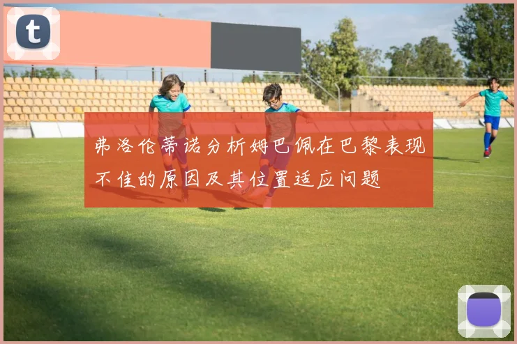 弗洛伦蒂诺分析姆巴佩在巴黎表现不佳的原因及其位置适应问题