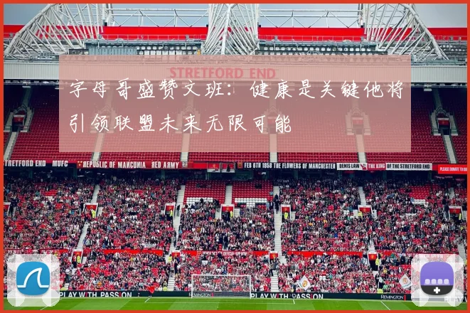字母哥盛赞文班：健康是关键他将引领联盟未来无限可能