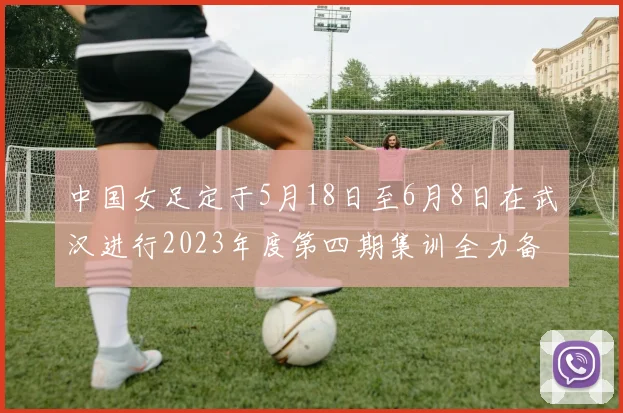 中国女足定于5月18日至6月8日在武汉进行2023年度第四期集训全力备战国际赛事
