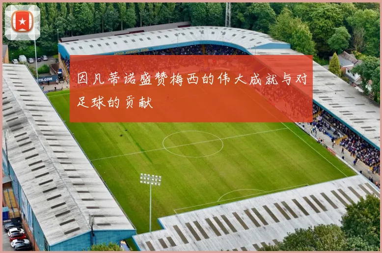 因凡蒂诺盛赞梅西的伟大成就与对足球的贡献