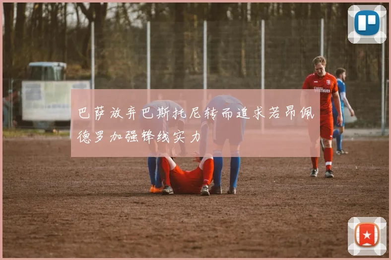 巴萨放弃巴斯托尼转而追求若昂佩德罗加强锋线实力