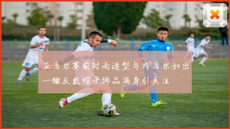 亚马尔赛前时尚造型与内马尔如出一辙反戴帽子饰品满身引关注