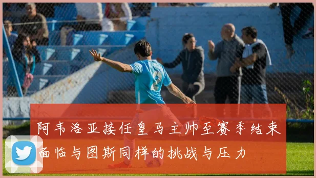 阿韦洛亚接任皇马主帅至赛季结束面临与图斯同样的挑战与压力