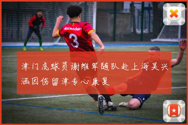 津门虎球员谢维军随队赴上海吴兴涵因伤留津专心康复