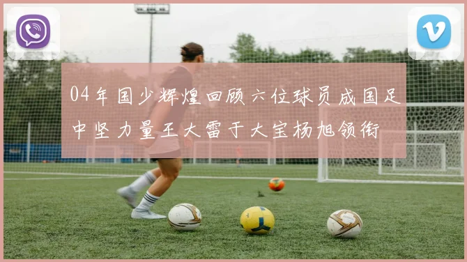 04年国少辉煌回顾六位球员成国足中坚力量王大雷于大宝杨旭领衔