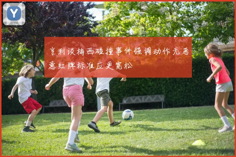 亨利谈梅西碰撞事件强调动作无恶意红牌标准应更宽松