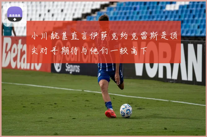 小川航基直言伊萨克约克雷斯是顶尖对手期待与他们一较高下