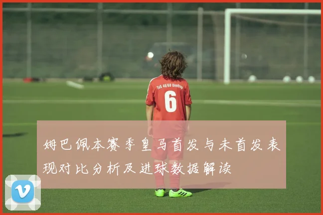 姆巴佩本赛季皇马首发与未首发表现对比分析及进球数据解读