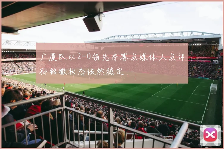 广厦队以2-0领先夺赛点媒体人点评孙铭徽状态依然稳定