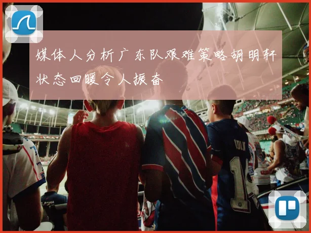 媒体人分析广东队艰难策略胡明轩状态回暖令人振奋