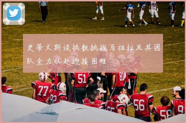 史蒂文斯谈执教挑战马祖拉及其团队全力以赴迎接困难