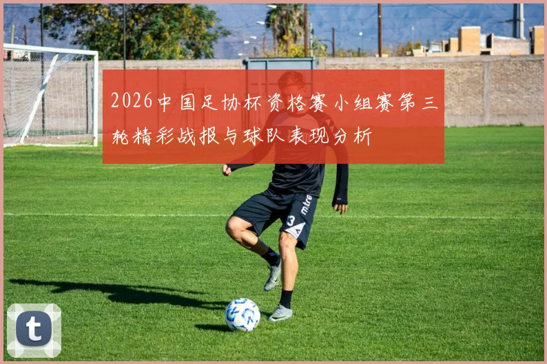 2026中国足协杯资格赛小组赛第三轮精彩战报与球队表现分析